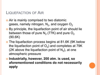 LIQUEFACTION OF AIR
Air is mainly comprised to two diatomic
gases, namely nitrogen, N2, and oxygen O2
 By principle, the liquefaction point of air should lie
between those of pure N2 (77K) and pure O2
(90.6K)
 The liquefaction process begins at 81.6K (9K below
the liquefaction point of O2) and completes at 79K
(2K above the liquefaction point of N2), at one
atmospheric pressure
 Industrially, however, 200 atm. is used, so
aforementioned conditions do not necessarily
apply


 