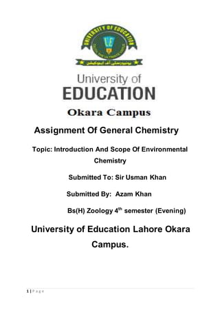 1 | P a g e
Assignment Of General Chemistry
Topic: Introduction And Scope Of Environmental
Chemistry
Submitted To: Sir Usman Khan
Submitted By: Azam Khan
Bs(H) Zoology 4th
semester (Evening)
University of Education Lahore Okara
Campus.
 