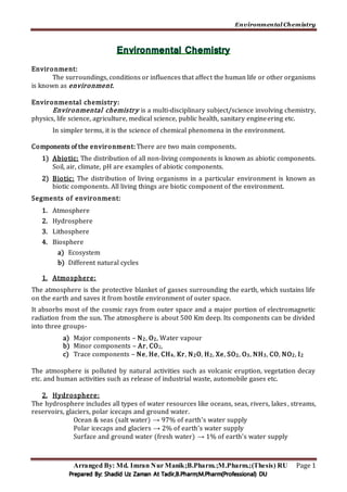 Environmental Chemistry
Arranged By: Md. Imran Nur Manik;B.Pharm.;M.Pharm.;(Thesis) RU Page 1
Environment:
The surroundings, conditions or influences that affect the human life or other organisms
is known as environment.
Environmental chemistry:
Environmental chemistry is a multi-disciplinary subject/science involving chemistry,
physics, life science, agriculture, medical science, public health, sanitary engineering etc.
In simpler terms, it is the science of chemical phenomena in the environment.
Components of the environment: There are two main components.
1) Abiotic: The distribution of all non-living components is known as abiotic components.
Soil, air, climate, pH are examples of abiotic components.
2) Biotic: The distribution of living organisms in a particular environment is known as
biotic components. All living things are biotic component of the environment.
Segments of environment:
1. Atmosphere
2. Hydrosphere
3. Lithosphere
4. Biosphere
a) Ecosystem
b) Different natural cycles
1. Atmosphere:
The atmosphere is the protective blanket of gasses surrounding the earth, which sustains life
on the earth and saves it from hostile environment of outer space.
It absorbs most of the cosmic rays from outer space and a major portion of electromagnetic
radiation from the sun. The atmosphere is about 500 Km deep. Its components can be divided
into three groups-
a) Major components – N2, O2, Water vapour
b) Minor components – Ar, CO2,
c) Trace components – Ne, He, CH4, Kr, N2O, H2, Xe, SO2, O3, NH3, CO, NO2, I2
The atmosphere is polluted by natural activities such as volcanic eruption, vegetation decay
etc. and human activities such as release of industrial waste, automobile gases etc.
2. Hydrosphere:
The hydrosphere includes all types of water resources like oceans, seas, rivers, lakes, streams,
reservoirs, glaciers, polar icecaps and ground water.
Ocean & seas (salt water) → 97% of earth’s water supply
Polar icecaps and glaciers → 2% of earth’s water supply
Surface and ground water (fresh water) → 1% of earth’s water supply
 