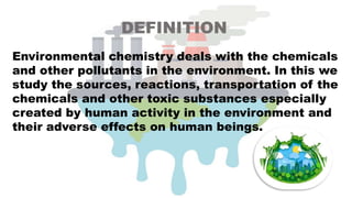 DEFINITION
Environmental chemistry deals with the chemicals
and other pollutants in the environment. In this we
study the sources, reactions, transportation of the
chemicals and other toxic substances especially
created by human activity in the environment and
their adverse effects on human beings.
 