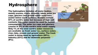 Hydrosphere
The hydrosphere includes all water bodies,
mainly oceans, rivers, streams, lakes, polar ice
caps, glaciers and ground water reservoirs
(water below earth surface). Oceans contain
97% of earth’s water but because of high salt
contents this water cannot be used for human
consumption. The polar ice caps and glaciers
consist of 2% of the earth’s total water supply.
Only 1% of the total earth’s water resources
are available as fresh water i.e., surface water;
river, lake, stream and ground water. The fresh
water is being used by agriculture (69%),
industry (23%) and for domestic purposes
(8%).
 