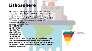 Lithosphere
It consists of rigid rocky crust of earth and
extends to the depth of 100 km. The mantle
and core are the heavy interior of the earth,
making up most of the earth’s mass. The 99.5
% mass of the lithosphere is made of 11
elements, which are
oxygen (~ 46.60 %),
Si (~27.72 %),
Al (8.13 %),
Fe (5.0 %),
Ca (3.63 %),
Na (2.83 %),
K (2.59 %),
Mg (2.09 %) and Ti, H2 and P (total less than 1
%). The elements present in trace amounts
(0.1 to 0.02 %) are C, Mn, S, Ba, Cl, Cr, F, Zr, Ni,
Sr and V. These elements mostly occur in the
form of minerals.
 