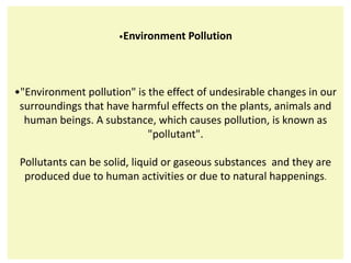 •Environment Pollution
•"Environment pollution" is the effect of undesirable changes in our
surroundings that have harmful effects on the plants, animals and
human beings. A substance, which causes pollution, is known as
"pollutant".
Pollutants can be solid, liquid or gaseous substances and they are
produced due to human activities or due to natural happenings.
 