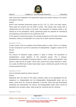 Class XI

Chapter 14 – Environmental Chemistry

Chemistry

What would have happened if the greenhouse gases were totally missing in the earth’s
atmosphere? Discuss.
Answer
Earth’s most abundant greenhouse gases are CO2, CH4, O3, CFCs, and water vapour.
These gases are present near the Earth’s surface. They absorb solar energy that is
radiated back from the surface of the Earth. The absorption of radiation results in the
heating up of the atmosphere. Hence, greenhouse gases are essential for maintaining
the temperature of the Earth for the sustenance of life.
In the absence of greenhouse gases, the average temperature of the Earth will decrease
drastically, making it uninhabitable. As a result, life on Earth would be impossible.

Question 14.18:
A large number of fish are suddenly found floating dead on a lake. There is no evidence
of toxic dumping but you find an abundance of phytoplankton. Suggest a reason for the
fish kill.
Answer
The amount of dissolved oxygen present in water is limited. The abundance of
phytoplanktons

causes

depletion

of

this

dissolved

oxygen.

This

is

because,

phytoplanktons are degraded by bacteria present in water. For their decomposition, they
require a large amount of oxygen. Hence, they consume the oxygen dissolved in water.
As a result, the BOD level of water drops below 6 ppm, inhibiting the growth of fish and
causing excessive fish-kill.

Question 14.19:
How can domestic waste be used as manure?
Answer
Depending upon the nature of the waste, domestic waste can be segregated into two
categories i.e., biodegradable and non–biodegradable. Biodegradable waste such as
leaves, rotten food, etc. should be deposited in land fills, where they get decomposed
aerobically and anaerobically into manure. Non-biodegradable waste (which cannot be
degraded) such as plastic, glass, metal scraps etc. should be sent for recycling.

Question 14.20:
Page 10 of 11
Website: www.vidhyarjan.com

Email: contact@vidhyarjan.com

Mobile: 9999 249717

Head Office: 1/3-H-A-2, Street # 6, East Azad Nagar, Delhi-110051
(One Km from ‘Welcome’ Metro Station)

 