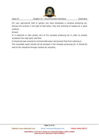 Class XI

Chapter 14 – Environmental Chemistry

Chemistry

For your agricultural field or garden you have developed a compost producing pit.
Discuss the process in the light of bad odour, flies and recycling of wastes for a good
produce.
Answer
It is essential to take proper care of the compost producing pit in order to protect
ourselves from bad odour and flies.
It should be kept covered to minimize bad odour and prevent flies from entering it.
The recyclable waste should not be dumped in the compost producing pit. It should be
sent to the industries through vendors for recycling.

Page 11 of 11
Website: www.vidhyarjan.com

Email: contact@vidhyarjan.com

Mobile: 9999 249717

Head Office: 1/3-H-A-2, Street # 6, East Azad Nagar, Delhi-110051
(One Km from ‘Welcome’ Metro Station)

 