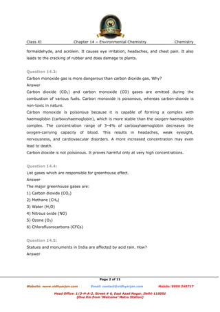 Class XI

Chapter 14 – Environmental Chemistry

Chemistry

formaldehyde, and acrolein. It causes eye irritation, headaches, and chest pain. It also
leads to the cracking of rubber and does damage to plants.

Question 14.3:
Carbon monoxide gas is more dangerous than carbon dioxide gas. Why?
Answer
Carbon dioxide (CO2) and carbon monoxide (CO) gases are emitted during the
combustion of various fuels. Carbon monoxide is poisonous, whereas carbon-dioxide is
non-toxic in nature.
Carbon monoxide is poisonous because it is capable of forming a complex with
haemoglobin (carboxyhaemoglobin), which is more stable than the oxygen-haemoglobin
complex. The concentration range of 3–4% of carboxyhaemoglobin decreases the
oxygen-carrying

capacity

of

blood.

This

results

in

headaches,

weak

eyesight,

nervousness, and cardiovascular disorders. A more increased concentration may even
lead to death.
Carbon dioxide is not poisonous. It proves harmful only at very high concentrations.

Question 14.4:
List gases which are responsible for greenhouse effect.
Answer
The major greenhouse gases are:
1) Carbon dioxide (CO2)
2) Methane (CH4)
3) Water (H2O)
4) Nitrous oxide (NO)
5) Ozone (O3)
6) Chlorofluorocarbons (CFCs)

Question 14.5:
Statues and monuments in India are affected by acid rain. How?
Answer

Page 2 of 11
Website: www.vidhyarjan.com

Email: contact@vidhyarjan.com

Mobile: 9999 249717

Head Office: 1/3-H-A-2, Street # 6, East Azad Nagar, Delhi-110051
(One Km from ‘Welcome’ Metro Station)

 