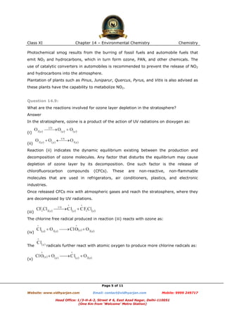 Class XI

Chapter 14 – Environmental Chemistry

Chemistry

Photochemical smog results from the burring of fossil fuels and automobile fuels that
emit NO2 and hydrocarbons, which in turn form ozone, PAN, and other chemicals. The
use of catalytic converters in automobiles is recommended to prevent the release of NO2
and hydrocarbons into the atmosphere.
Plantation of plants such as Pinus, Juniparur, Quercus, Pyrus, and Vitis is also advised as
these plants have the capability to metabolize NO2.

Question 14.9:
What are the reactions involved for ozone layer depletion in the stratosphere?
Answer
In the stratosphere, ozone is a product of the action of UV radiations on dioxygen as:
(i)
(ii)
Reaction (ii) indicates the dynamic equilibrium existing between the production and
decomposition of ozone molecules. Any factor that disturbs the equilibrium may cause
depletion of ozone layer by its decomposition. One such factor is the release of
chlorofluorocarbon

compounds

(CFCs).

These

are

non-reactive,

non-flammable

molecules that are used in refrigerators, air conditioners, plastics, and electronic
industries.
Once released CFCs mix with atmospheric gases and reach the stratosphere, where they
are decomposed by UV radiations.

(iii)
The chlorine free radical produced in reaction (iii) reacts with ozone as:

(iv)

The

radicals further react with atomic oxygen to produce more chlorine radicals as:

(v)

Page 5 of 11
Website: www.vidhyarjan.com

Email: contact@vidhyarjan.com

Mobile: 9999 249717

Head Office: 1/3-H-A-2, Street # 6, East Azad Nagar, Delhi-110051
(One Km from ‘Welcome’ Metro Station)

 