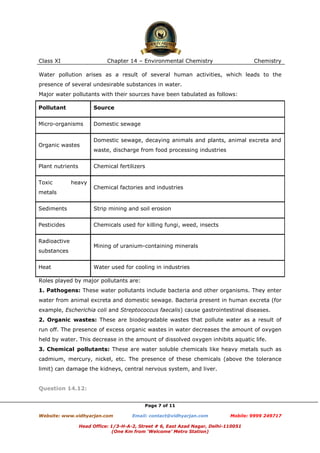 Class XI

Chapter 14 – Environmental Chemistry

Chemistry

Water pollution arises as a result of several human activities, which leads to the
presence of several undesirable substances in water.
Major water pollutants with their sources have been tabulated as follows:
Pollutant

Source

Micro-organisms

Domestic sewage

Organic wastes

Plant nutrients
Toxic

Domestic sewage, decaying animals and plants, animal excreta and
waste, discharge from food processing industries
Chemical fertilizers

heavy

metals

Chemical factories and industries

Sediments

Strip mining and soil erosion

Pesticides

Chemicals used for killing fungi, weed, insects

Radioactive

Mining of uranium-containing minerals

substances
Heat

Water used for cooling in industries

Roles played by major pollutants are:
1. Pathogens: These water pollutants include bacteria and other organisms. They enter
water from animal excreta and domestic sewage. Bacteria present in human excreta (for
example, Escherichia coli and Streptococcus faecalis) cause gastrointestinal diseases.
2. Organic wastes: These are biodegradable wastes that pollute water as a result of
run off. The presence of excess organic wastes in water decreases the amount of oxygen
held by water. This decrease in the amount of dissolved oxygen inhibits aquatic life.
3. Chemical pollutants: These are water soluble chemicals like heavy metals such as
cadmium, mercury, nickel, etc. The presence of these chemicals (above the tolerance
limit) can damage the kidneys, central nervous system, and liver.

Question 14.12:
Page 7 of 11
Website: www.vidhyarjan.com

Email: contact@vidhyarjan.com

Mobile: 9999 249717

Head Office: 1/3-H-A-2, Street # 6, East Azad Nagar, Delhi-110051
(One Km from ‘Welcome’ Metro Station)

 
