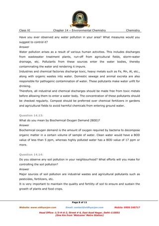 Class XI

Chapter 14 – Environmental Chemistry

Chemistry

Have you ever observed any water pollution in your area? What measures would you
suggest to control it?
Answer
Water pollution arises as a result of various human activities. This includes discharges
from wastewater treatment plants, run-off from agricultural
drainage,

etc.

Pollutants

from

these

sources

enter the

fields, storm-water

water

bodies,

thereby

contaminating the water and rendering it impure.
Industries and chemical factories discharge toxic, heavy metals such as Fe, Mn, Al, etc.,
along with organic wastes into water. Domestic sewage and animal excreta are also
responsible for pathogenic contamination of water. These pollutants make water unfit for
drinking.
Therefore, all industrial and chemical discharges should be made free from toxic metals
before allowing them to enter a water body. The concentration of these pollutants should
be checked regularly. Compost should be preferred over chemical fertilizers in gardens
and agricultural fields to avoid harmful chemicals from entering ground water.

Question 14.13:
What do you mean by Biochemical Oxygen Demand (BOD)?
Answer
Biochemical oxygen demand is the amount of oxygen required by bacteria to decompose
organic matter in a certain volume of sample of water. Clean water would have a BOD
value of less than 5 ppm, whereas highly polluted water has a BOD value of 17 ppm or
more.

Question 14.14:
Do you observe any soil pollution in your neighbourhood? What efforts will you make for
controlling the soil pollution?
Answer
Major sources of soil pollution are industrial wastes and agricultural pollutants such as
pesticides, fertilizers, etc.
It is very important to maintain the quality and fertility of soil to ensure and sustain the
growth of plants and food crops.

Page 8 of 11
Website: www.vidhyarjan.com

Email: contact@vidhyarjan.com

Mobile: 9999 249717

Head Office: 1/3-H-A-2, Street # 6, East Azad Nagar, Delhi-110051
(One Km from ‘Welcome’ Metro Station)

 
