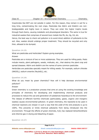 Class XI

Chapter 14 – Environmental Chemistry

Chemistry

Insecticides like DDT are not soluble in water. For this reason, they remain in soil for a
long time, contaminating the root crops. Pesticides like Aldrin and Dieldrin are nonbiodegradable and highly toxic in nature. They can enter the higher trophic levels
through food chains, causing metabolic and physiological disorders. The same is true for
industrial wastes that comprises of several toxic metals like Pb, As, Hg, Cd, etc.
Hence, the best way to check soil pollution is to avoid direct addition of pollutants to the
soil. Also, wastes should undergo proper treatment. They should be recycled and only
then, allowed to be dumped.

Question 14.15:
What are pesticides and herbicides? Explain giving examples.
Answer
Pesticides are a mixture of two or more substances. They are used for killing pests. Pests
include insects, plant pathogens, weeds, mollusks, etc., that destroy the plant crop and
spread diseases. Aldrin and dieldrin are the names of some common pesticides
Herbicides are pesticides specially meant for killing weeds. For example, sodium chlorate
(NAClO3), sodium arsenite (Na3AsO3), etc.

Question 14.16:
What do you mean by green chemistry? How will it help decrease environmental
pollution?
Answer
Green chemistry is a production process that aims at using the existing knowledge and
principles of chemistry for developing and implementing chemical products and
processes to reduce the use and generation of substances hazardous to the environment
The release of different harmful chemicals (particulates, gases, organic and inorganic
wastes) causes environmental pollution. In green chemistry, the reactants to be used in
chemical reactions are chosen in such a way that the yield of the end products is up to
100%. This prevents or limits chemical pollutants from being introduced into the
environment. Through the efforts of green chemists, H2O2 has replaced tetrachlorethane
and chlorine gas in drying and bleaching of paper.

Question 14.17:
Page 9 of 11
Website: www.vidhyarjan.com

Email: contact@vidhyarjan.com

Mobile: 9999 249717

Head Office: 1/3-H-A-2, Street # 6, East Azad Nagar, Delhi-110051
(One Km from ‘Welcome’ Metro Station)

 