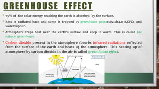 • 75% of the solar energy reaching the earth is absorbed by the surface.
• Rest is radiated back and some is trapped by greenhouse gases(co2,ch4,o3),CFCs and
watervapour.
• Atmosphere traps heat near the earth’s surface and keep it warm. This is called the
natural greenhouse.
• Carbon dioxide present in the atmosphere absorbs infrared radiations reflected
from the surface of the earth and heats up the atmosphere. This heating up of
atmosphere by carbon dioxide in the air is called green house effect.
GREENHOUSE EFFECT
 