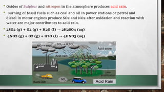 • Oxides of Sulphur and nitrogen in the atmosphere produces acid rain.
• Burning of fossil fuels such as coal and oil in power stations or petrol and
diesel in motor engines produce SO2 and NO2 after oxidation and reaction with
water are major contributors to acid rain.
• 2SO2 (g) + O2 (g) + H2O (l) → 2H2SO4 (aq)
• 4NO2 (g) + O2 (g) + H2O (l) → 4HNO3 (aq)
 
