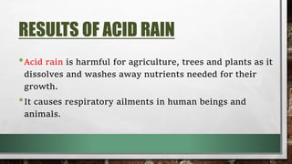 RESULTS OF ACID RAIN
•Acid rain is harmful for agriculture, trees and plants as it
dissolves and washes away nutrients needed for their
growth.
•It causes respiratory ailments in human beings and
animals.
 