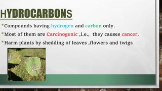 HYDROCARBONS
•Compounds having hydrogen and carbon only.
•Most of them are Carcinogenic ,i.e., they causes cancer.
•Harm plants by shedding of leaves ,flowers and twigs
 