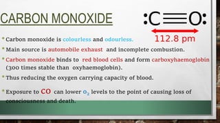 CARBON MONOXIDE
•Carbon monoxide is colourless and odourless.
•Main source is automobile exhaust and incomplete combustion.
•Carbon monoxide binds to red blood cells and form carboxyhaemoglobin
(300 times stable than oxyhaemoglobin).
•Thus reducing the oxygen carrying capacity of blood.
•Exposure to co can lower o2 levels to the point of causing loss of
consciousness and death.
 