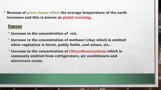 • Because of green house effect the average temperature of the earth
increases and this is known as global warming.
Causes
• Increase in the concentration of co2.
• Increase in the concentration of methane (ch4) which is emitted
when vegetation is burnt, paddy fields ,coal mines, etc..
• Increase in the concentration of Chlorofluorocarbons which is
commonly emitted from refrigerators, air conditioners and
microwave ovens.
 