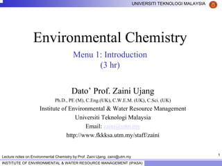 1
UNIVERSITI TEKNOLOGI MALAYSIA
INSTITUTE OF ENVIRONMENTAL & WATER RESOURCE MANAGEMENT (IPASA)
Lecture notes on Environmental Chemistry by Prof. Zaini Ujang. zaini@utm.my
Environmental Chemistry
Menu 1: Introduction
(3 hr)
Dato’ Prof. Zaini Ujang
Ph.D., PE (M), C.Eng.(UK), C.W.E.M. (UK), C.Sci. (UK)
Institute of Environmental & Water Resource Management
Universiti Teknologi Malaysia
Email: zaini@utm.my
http://www.fkkksa.utm.my/staff/zaini
 