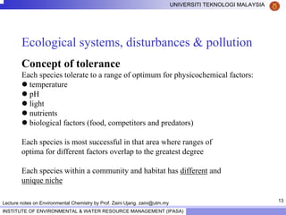 13
UNIVERSITI TEKNOLOGI MALAYSIA
INSTITUTE OF ENVIRONMENTAL & WATER RESOURCE MANAGEMENT (IPASA)
Lecture notes on Environmental Chemistry by Prof. Zaini Ujang. zaini@utm.my
Ecological systems, disturbances & pollution
Concept of tolerance
Each species tolerate to a range of optimum for physicochemical factors:
temperature
pH
light
nutrients
biological factors (food, competitors and predators)
Each species is most successful in that area where ranges of
optima for different factors overlap to the greatest degree
Each species within a community and habitat has different and
unique niche
 