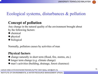 15
UNIVERSITI TEKNOLOGI MALAYSIA
INSTITUTE OF ENVIRONMENTAL & WATER RESOURCE MANAGEMENT (IPASA)
Lecture notes on Environmental Chemistry by Prof. Zaini Ujang. zaini@utm.my
Ecological systems, disturbances & pollution
Concept of pollution
Any change in the natural quality of the environment brought about
by the following factors:
chemical
physical
biological
Normally, pollution causes by activities of man
Physical factors
change naturally in short term (flood, fire, storms, etc.)
longer term change (e.g. climate change)
man’s activities (building, drainage, forest clearence)
 
