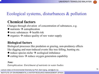 16
UNIVERSITI TEKNOLOGI MALAYSIA
INSTITUTE OF ENVIRONMENTAL & WATER RESOURCE MANAGEMENT (IPASA)
Lecture notes on Environmental Chemistry by Prof. Zaini Ujang. zaini@utm.my
Ecological systems, disturbances & pollution
Chemical factors
Changes through elevation of concentration of substances, e.g.
nutrients eutrophication
toxic substances health risk
organics reduce quality of raw water supply
Biological factors
Biological processes like predation or grazing, non-predatory effects
like digging and man-induced events like tree felling, hunting etc.
reduce species niche ecological imbalance
cutting trees reduce oxygen generation capability
Note:
Eutrophication: Enrichment of nutrients in water bodies
 