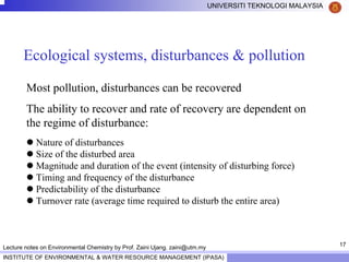 17
UNIVERSITI TEKNOLOGI MALAYSIA
INSTITUTE OF ENVIRONMENTAL & WATER RESOURCE MANAGEMENT (IPASA)
Lecture notes on Environmental Chemistry by Prof. Zaini Ujang. zaini@utm.my
Ecological systems, disturbances & pollution
Most pollution, disturbances can be recovered
The ability to recover and rate of recovery are dependent on
the regime of disturbance:
Nature of disturbances
Size of the disturbed area
Magnitude and duration of the event (intensity of disturbing force)
Timing and frequency of the disturbance
Predictability of the disturbance
Turnover rate (average time required to disturb the entire area)
 