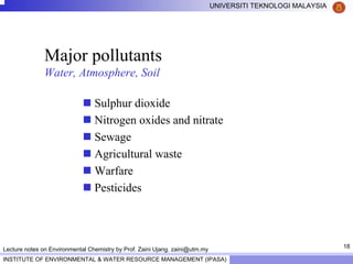 18
UNIVERSITI TEKNOLOGI MALAYSIA
INSTITUTE OF ENVIRONMENTAL & WATER RESOURCE MANAGEMENT (IPASA)
Lecture notes on Environmental Chemistry by Prof. Zaini Ujang. zaini@utm.my
Major pollutants
Water, Atmosphere, Soil
Sulphur dioxide
Nitrogen oxides and nitrate
Sewage
Agricultural waste
Warfare
Pesticides
 
