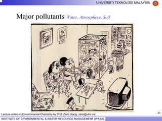 21
UNIVERSITI TEKNOLOGI MALAYSIA
INSTITUTE OF ENVIRONMENTAL & WATER RESOURCE MANAGEMENT (IPASA)
Lecture notes on Environmental Chemistry by Prof. Zaini Ujang. zaini@utm.my
Major pollutants Water, Atmosphere, Soil
 