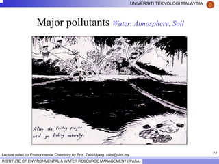 22
UNIVERSITI TEKNOLOGI MALAYSIA
INSTITUTE OF ENVIRONMENTAL & WATER RESOURCE MANAGEMENT (IPASA)
Lecture notes on Environmental Chemistry by Prof. Zaini Ujang. zaini@utm.my
Major pollutants Water, Atmosphere, Soil
 