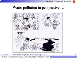 27
UNIVERSITI TEKNOLOGI MALAYSIA
INSTITUTE OF ENVIRONMENTAL & WATER RESOURCE MANAGEMENT (IPASA)
Lecture notes on Environmental Chemistry by Prof. Zaini Ujang. zaini@utm.my
Water pollution in perspective …
 