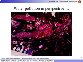 28
UNIVERSITI TEKNOLOGI MALAYSIA
INSTITUTE OF ENVIRONMENTAL & WATER RESOURCE MANAGEMENT (IPASA)
Lecture notes on Environmental Chemistry by Prof. Zaini Ujang. zaini@utm.my
Water pollution in perspective …
 