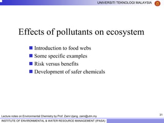 31
UNIVERSITI TEKNOLOGI MALAYSIA
INSTITUTE OF ENVIRONMENTAL & WATER RESOURCE MANAGEMENT (IPASA)
Lecture notes on Environmental Chemistry by Prof. Zaini Ujang. zaini@utm.my
Effects of pollutants on ecosystem
Introduction to food webs
Some specific examples
Risk versus benefits
Development of safer chemicals
 