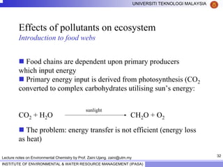 32
UNIVERSITI TEKNOLOGI MALAYSIA
INSTITUTE OF ENVIRONMENTAL & WATER RESOURCE MANAGEMENT (IPASA)
Lecture notes on Environmental Chemistry by Prof. Zaini Ujang. zaini@utm.my
Effects of pollutants on ecosystem
Introduction to food webs
Food chains are dependent upon primary producers
which input energy
Primary energy input is derived from photosynthesis (CO2
converted to complex carbohydrates utilising sun’s energy:
CO2 + H2O CH2O + O2
The problem: energy transfer is not efficient (energy loss
as heat)
sunlight
 