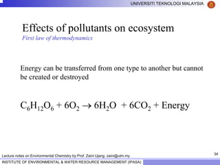 34
UNIVERSITI TEKNOLOGI MALAYSIA
INSTITUTE OF ENVIRONMENTAL & WATER RESOURCE MANAGEMENT (IPASA)
Lecture notes on Environmental Chemistry by Prof. Zaini Ujang. zaini@utm.my
Effects of pollutants on ecosystem
First law of thermodynamics
Energy can be transferred from one type to another but cannot
be created or destroyed
C6H12O6 + 6O2 → 6H2O + 6CO2 + Energy
 