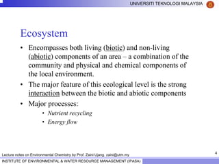 4
UNIVERSITI TEKNOLOGI MALAYSIA
INSTITUTE OF ENVIRONMENTAL & WATER RESOURCE MANAGEMENT (IPASA)
Lecture notes on Environmental Chemistry by Prof. Zaini Ujang. zaini@utm.my
Ecosystem
• Encompasses both living (biotic) and non-living
(abiotic) components of an area – a combination of the
community and physical and chemical components of
the local environment.
• The major feature of this ecological level is the strong
interaction between the biotic and abiotic components
• Major processes:
• Nutrient recycling
• Energy flow
 