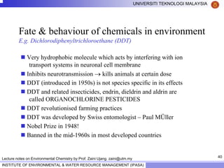 40
UNIVERSITI TEKNOLOGI MALAYSIA
INSTITUTE OF ENVIRONMENTAL & WATER RESOURCE MANAGEMENT (IPASA)
Lecture notes on Environmental Chemistry by Prof. Zaini Ujang. zaini@utm.my
Fate & behaviour of chemicals in environment
E.g. Dichlorodiphenyltrichloroethane (DDT)
Very hydrophobic molecule which acts by interfering with ion
transport systems in neuronal cell membrane
Inhibits neurotransmission → kills animals at certain dose
DDT (introduced in 1950s) is not species specific in its effects
DDT and related insecticides, endrin, dieldrin and aldrin are
called ORGANOCHLORINE PESTICIDES
DDT revolutionised farming practices
DDT was developed by Swiss entomologist – Paul MÜller
Nobel Prize in 1948!
Banned in the mid-1960s in most developed countries
 