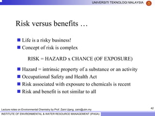 42
UNIVERSITI TEKNOLOGI MALAYSIA
INSTITUTE OF ENVIRONMENTAL & WATER RESOURCE MANAGEMENT (IPASA)
Lecture notes on Environmental Chemistry by Prof. Zaini Ujang. zaini@utm.my
Risk versus benefits …
Life is a risky business!
Concept of risk is complex
RISK = HAZARD x CHANCE (OF EXPOSURE)
Hazard = intrinsic property of a substance or an activity
Occupational Safety and Health Act
Risk associated with exposure to chemicals is recent
Risk and benefit is not similar to all
 