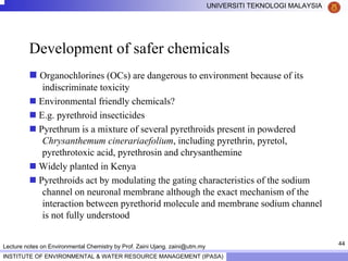 44
UNIVERSITI TEKNOLOGI MALAYSIA
INSTITUTE OF ENVIRONMENTAL & WATER RESOURCE MANAGEMENT (IPASA)
Lecture notes on Environmental Chemistry by Prof. Zaini Ujang. zaini@utm.my
Development of safer chemicals
Organochlorines (OCs) are dangerous to environment because of its
indiscriminate toxicity
Environmental friendly chemicals?
E.g. pyrethroid insecticides
Pyrethrum is a mixture of several pyrethroids present in powdered
Chrysanthemum cinerariaefolium, including pyrethrin, pyretol,
pyrethrotoxic acid, pyrethrosin and chrysanthemine
Widely planted in Kenya
Pyrethroids act by modulating the gating characteristics of the sodium
channel on neuronal membrane although the exact mechanism of the
interaction between pyrethorid molecule and membrane sodium channel
is not fully understood
 