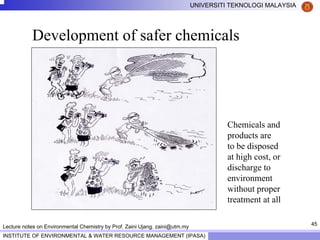 45
UNIVERSITI TEKNOLOGI MALAYSIA
INSTITUTE OF ENVIRONMENTAL & WATER RESOURCE MANAGEMENT (IPASA)
Lecture notes on Environmental Chemistry by Prof. Zaini Ujang. zaini@utm.my
Development of safer chemicals
Chemicals and
products are
to be disposed
at high cost, or
discharge to
environment
without proper
treatment at all
 