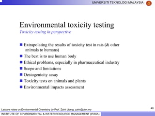 46
UNIVERSITI TEKNOLOGI MALAYSIA
INSTITUTE OF ENVIRONMENTAL & WATER RESOURCE MANAGEMENT (IPASA)
Lecture notes on Environmental Chemistry by Prof. Zaini Ujang. zaini@utm.my
Environmental toxicity testing
Toxicity testing in perspective
Extrapolating the results of toxicity test in rats (& other
animals to humans)
The best is to use human body
Ethical problems, especially in pharmaceutical industry
Scope and limitations
Oestogenicity assay
Toxicity tests on animals and plants
Environmental impacts assessment
 