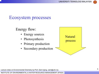 5
UNIVERSITI TEKNOLOGI MALAYSIA
INSTITUTE OF ENVIRONMENTAL & WATER RESOURCE MANAGEMENT (IPASA)
Lecture notes on Environmental Chemistry by Prof. Zaini Ujang. zaini@utm.my
Ecosystem processes
Energy flow:
• Energy sources
• Photosynthesis
• Primary production
• Secondary production
Natural
process
 