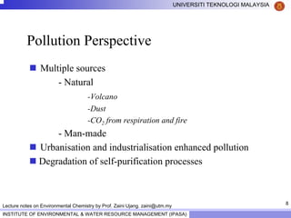 8
UNIVERSITI TEKNOLOGI MALAYSIA
INSTITUTE OF ENVIRONMENTAL & WATER RESOURCE MANAGEMENT (IPASA)
Lecture notes on Environmental Chemistry by Prof. Zaini Ujang. zaini@utm.my
Pollution Perspective
Multiple sources
- Natural
-Volcano
-Dust
-CO2 from respiration and fire
- Man-made
Urbanisation and industrialisation enhanced pollution
Degradation of self-purification processes
 