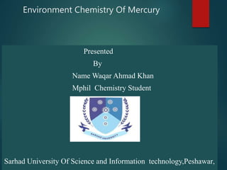 Environment Chemistry Of Mercury
Presented
By
Name Waqar Ahmad Khan
Mphil Chemistry Student
Sarhad University Of Science and Information technology,Peshawar,
 