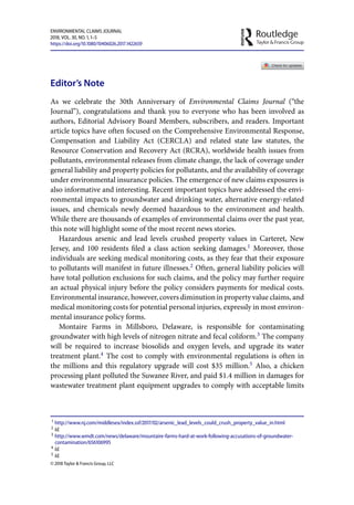 ENVIRONMENTAL CLAIMS JOURNAL
, VOL. , NO. , –
https://doi.org/./..
Editor’s Note
As we celebrate the 30th Anniversary of Environmental Claims Journal (“the
Journal”), congratulations and thank you to everyone who has been involved as
authors, Editorial Advisory Board Members, subscribers, and readers. Important
article topics have often focused on the Comprehensive Environmental Response,
Compensation and Liability Act (CERCLA) and related state law statutes, the
Resource Conservation and Recovery Act (RCRA), worldwide health issues from
pollutants, environmental releases from climate change, the lack of coverage under
general liability and property policies for pollutants, and the availability of coverage
under environmental insurance policies. The emergence of new claims exposures is
also informative and interesting. Recent important topics have addressed the envi-
ronmental impacts to groundwater and drinking water, alternative energy-related
issues, and chemicals newly deemed hazardous to the environment and health.
While there are thousands of examples of environmental claims over the past year,
this note will highlight some of the most recent news stories.
Hazardous arsenic and lead levels crushed property values in Carteret, New
Jersey, and 100 residents filed a class action seeking damages.1
Moreover, those
individuals are seeking medical monitoring costs, as they fear that their exposure
to pollutants will manifest in future illnesses.2
Often, general liability policies will
have total pollution exclusions for such claims, and the policy may further require
an actual physical injury before the policy considers payments for medical costs.
Environmental insurance, however, covers diminution in property value claims, and
medical monitoring costs for potential personal injuries, expressly in most environ-
mental insurance policy forms.
Montaire Farms in Millsboro, Delaware, is responsible for contaminating
groundwater with high levels of nitrogen nitrate and fecal coliform.3
The company
will be required to increase biosolids and oxygen levels, and upgrade its water
treatment plant.4
The cost to comply with environmental regulations is often in
the millions and this regulatory upgrade will cost $35 million.5
Also, a chicken
processing plant polluted the Suwanee River, and paid $1.4 million in damages for
wastewater treatment plant equipment upgrades to comply with acceptable limits
 http://www.nj.com/middlesex/index.ssf///arsenic_lead_levels_could_crush_property_value_in.html
 Id.
 http://www.wmdt.com/news/delaware/mountaire-farms-hard-at-work-following-accusations-of-groundwater-
contamination/
 Id.
 Id.
©  Taylor & Francis Group, LLC
 