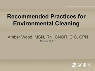 Recommended Practices for
Environmental Cleaning
Amber Wood, MSN, RN, CNOR, CIC, CPN
November 13, 2013

 