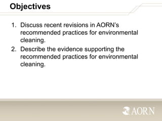 Objectives
1. Discuss recent revisions in AORN’s
recommended practices for environmental
cleaning.
2. Describe the evidenc...