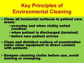 #
Key Principles of
Environmental Cleaning
 Clean all horizontal surfaces in patient care
areas:
 everyday and when visibly soiled
(routine)
 when patient is discharged (terminal)
 before new patient arrives
 Clean and disinfect surface of examination
table/ other equipment in direct contact
with patients
 Dampen cleaning cloths before use, avoid
dusting or sweeping.
 