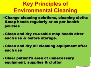 #
Change cleaning solutions, cleaning cloths
&mop heads regularly or as per health
policies
Clean and dry re-usable mop heads after
each use & before storage.
Clean and dry all cleaning equipment after
each use
Clear patient’s area of unnecessary
equipment, supplies & clutter
Key Principles of
Environmental Cleaning
 