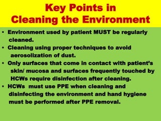 #
Key Points in
Cleaning the Environment
• Environment used by patient MUST be regularly
cleaned.
• Cleaning using proper techniques to avoid
aerosolization of dust.
• Only surfaces that come in contact with patient’s
skin/ mucosa and surfaces frequently touched by
HCWs require disinfection after cleaning.
• HCWs must use PPE when cleaning and
disinfecting the environment and hand hygiene
must be performed after PPE removal.
 