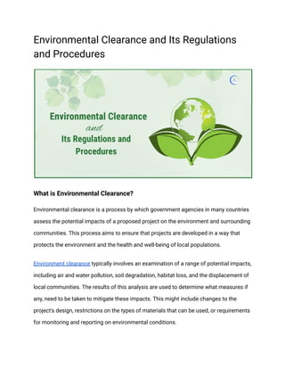 Environmental Clearance and Its Regulations
and Procedures
What is Environmental Clearance?
Environmental clearance is a process by which government agencies in many countries
assess the potential impacts of a proposed project on the environment and surrounding
communities. This process aims to ensure that projects are developed in a way that
protects the environment and the health and well-being of local populations.
Environment clearance typically involves an examination of a range of potential impacts,
including air and water pollution, soil degradation, habitat loss, and the displacement of
local communities. The results of this analysis are used to determine what measures if
any, need to be taken to mitigate these impacts. This might include changes to the
project's design, restrictions on the types of materials that can be used, or requirements
for monitoring and reporting on environmental conditions.
 