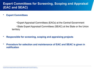 © 2013 KPMG Advisory Services Private Limited, an Indian limited liability company and a member firm of the KPMG network of
independent member firms affiliated with KPMG International Cooperative (“KPMG International”), a Swiss entity. All rights reserved.
Expert Committees for Screening, Scoping and Appraisal
(EAC and SEAC)
• Expert Committees
–Expert Appraisal Committees (EACs) at the Central Government
–State Expert Appraisal Committees (SEAC) at the State or the Union
territory
• Responsible for screening, scoping and appraising projects
• Procedure for selection and maintenance of EAC and SEAC is given in
notification
 
